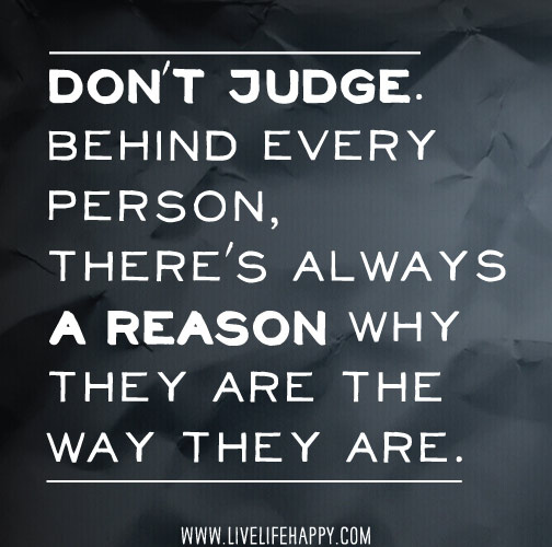 Don't judge.
Behind every person, there's always a reason why they are what they are.